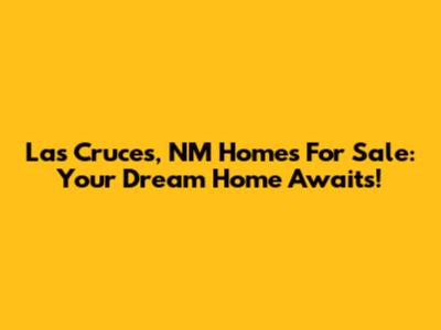 Las Cruces, NM Homes For Sale: Your Dream Home Awaits!