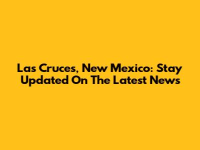 Las Cruces, New Mexico: Stay Updated On The Latest News