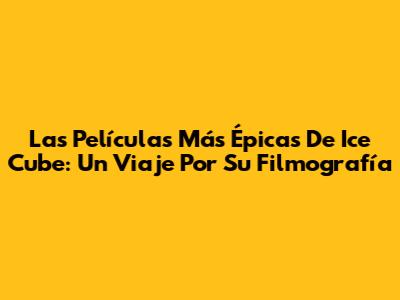 Las Películas Más Épicas De Ice Cube: Un Viaje Por Su Filmografía
