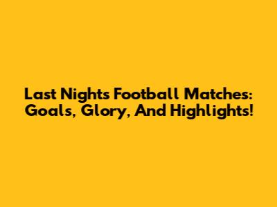 Last Night's Football Matches: Goals, Glory, And Highlights!