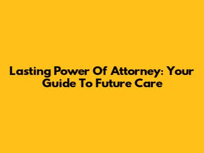 Lasting Power Of Attorney: Your Guide To Future Care