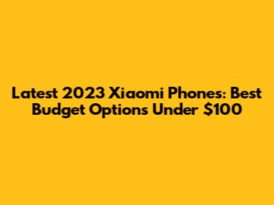 Latest 2023 Xiaomi Phones: Best Budget Options Under $100