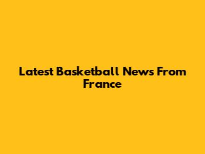 Latest Basketball News From France