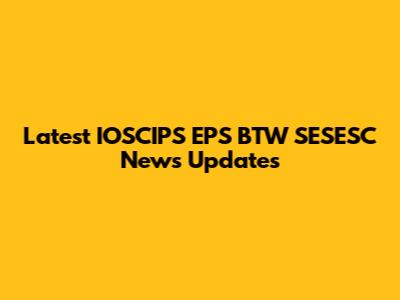 Latest IOSCIPS EPS BTW SESESC News Updates