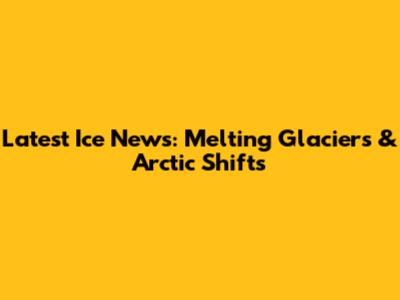 Latest Ice News: Melting Glaciers & Arctic Shifts