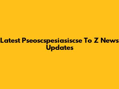 Latest Pseoscspesiasiscse To Z News Updates