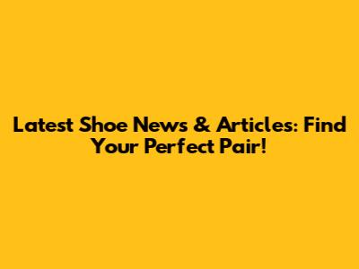 Latest Shoe News & Articles: Find Your Perfect Pair!