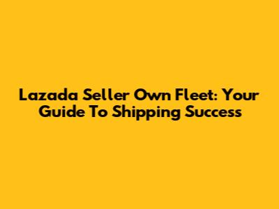 Lazada Seller Own Fleet: Your Guide To Shipping Success