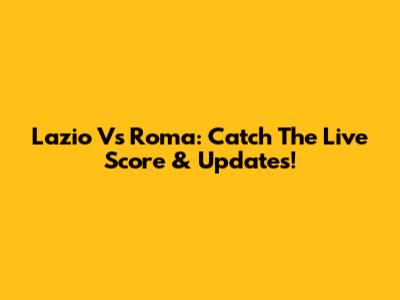 Lazio Vs Roma: Catch The Live Score & Updates!