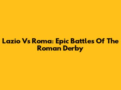 Lazio Vs Roma: Epic Battles Of The Roman Derby