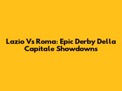 Lazio Vs Roma: Epic Derby Della Capitale Showdowns