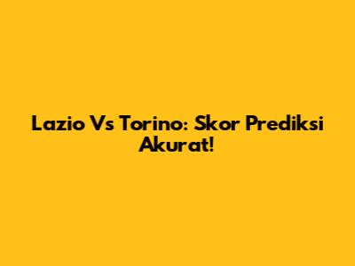 Lazio Vs Torino: Skor Prediksi Akurat!