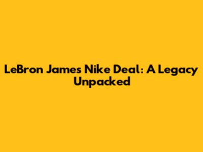 LeBron James' Nike Deal: A Legacy Unpacked