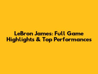 LeBron James: Full Game Highlights & Top Performances