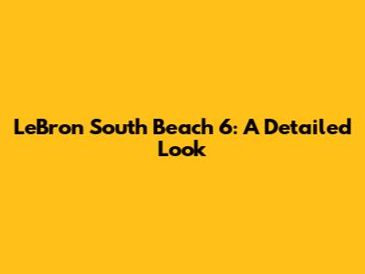 LeBron South Beach 6: A Detailed Look