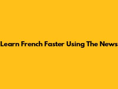 Learn French Faster Using The News