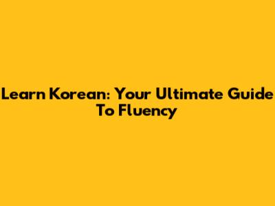 Learn Korean: Your Ultimate Guide To Fluency