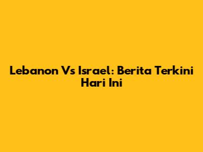 Lebanon Vs Israel: Berita Terkini Hari Ini