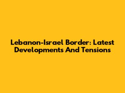 Lebanon-Israel Border: Latest Developments And Tensions