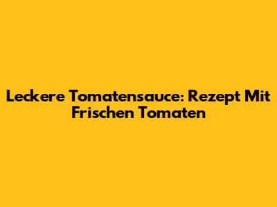 Leckere Tomatensauce: Rezept Mit Frischen Tomaten
