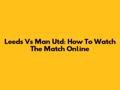 Leeds Vs Man Utd: How To Watch The Match Online