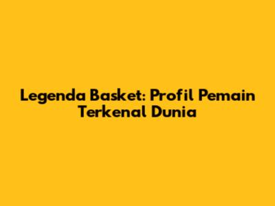 Legenda Basket: Profil Pemain Terkenal Dunia