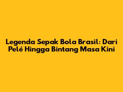 Legenda Sepak Bola Brasil: Dari Pelé Hingga Bintang Masa Kini