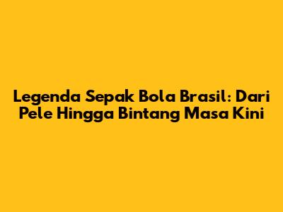 Legenda Sepak Bola Brasil: Dari Pele Hingga Bintang Masa Kini