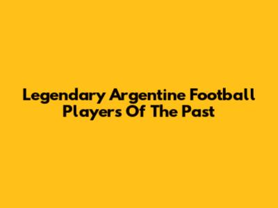 Legendary Argentine Football Players Of The Past