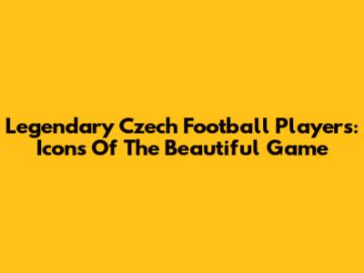 Legendary Czech Football Players: Icons Of The Beautiful Game