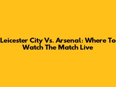 Leicester City Vs. Arsenal: Where To Watch The Match Live