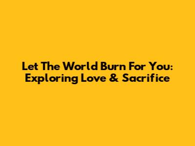 Let The World Burn For You: Exploring Love & Sacrifice