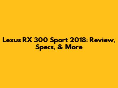 Lexus RX 300 Sport 2018: Review, Specs, & More