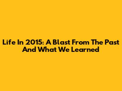 Life In 2015: A Blast From The Past And What We Learned