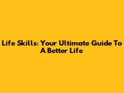 Life Skills: Your Ultimate Guide To A Better Life