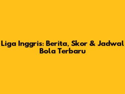 Liga Inggris: Berita, Skor & Jadwal Bola Terbaru