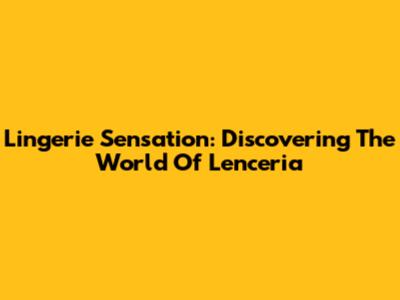 Lingerie Sensation: Discovering The World Of Lenceria
