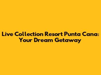 Live Collection Resort Punta Cana: Your Dream Getaway