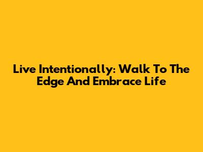 Live Intentionally: Walk To The Edge And Embrace Life