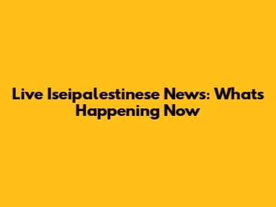 Live Iseipalestinese News: What's Happening Now