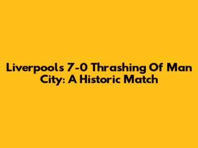Liverpool's 7-0 Thrashing Of Man City: A Historic Match