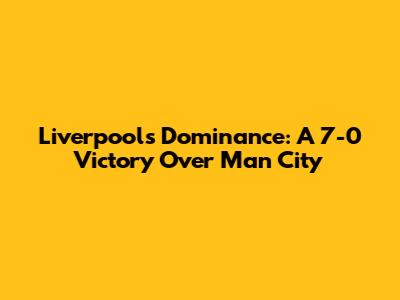 Liverpool's Dominance: A 7-0 Victory Over Man City