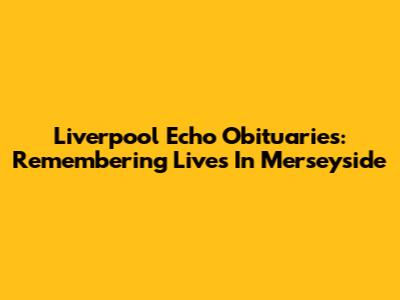Liverpool Echo Obituaries: Remembering Lives In Merseyside