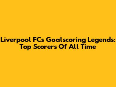 Liverpool FC's Goalscoring Legends: Top Scorers Of All Time