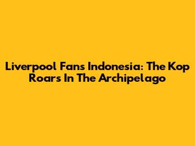 Liverpool Fans Indonesia: The Kop Roars In The Archipelago