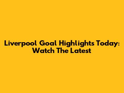 Liverpool Goal Highlights Today: Watch The Latest