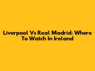 Liverpool Vs Real Madrid: Where To Watch In Ireland