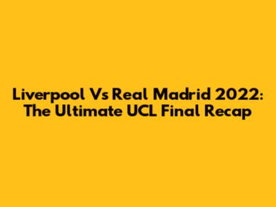 Liverpool Vs Real Madrid 2022: The Ultimate UCL Final Recap
