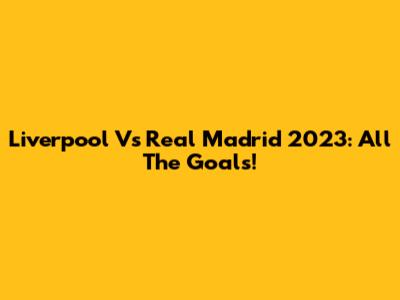 Liverpool Vs Real Madrid 2023: All The Goals!