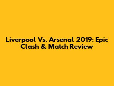 Liverpool Vs. Arsenal 2019: Epic Clash & Match Review